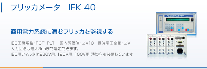 フリッカメータIFK-40。商用電力統計に潜むフリッカを監視する。 IEC国際規格:PST’ PLT 国内評価値:⊿V10 瞬時電圧変動:⊿V 入力回路は最大3chまで選定できます。 IEC用フィルタは230V用、120V用、100V用(暫定)を装備しています。