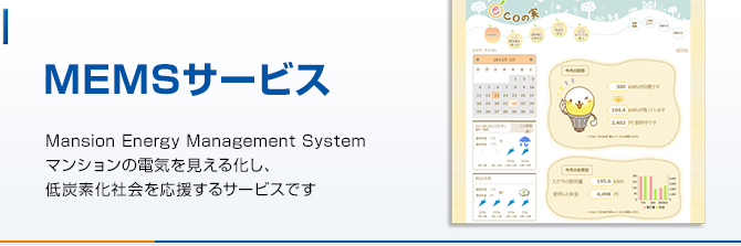 MEMS
Mansion Energy Management System
マンションの電気を見える化し、
低炭素化社会を応援するサービスです