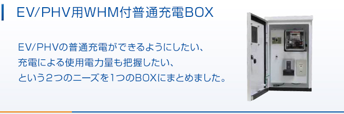 WHM付普通充電BOX。EV/PHVの普通充電ができるようにしたい、充電による使用電力量も把握したい、という2つのニーズを1つのBOXにまとめました。